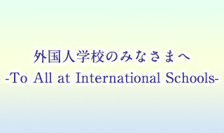 外国人学校のみなさまへ -To All at International Schools-