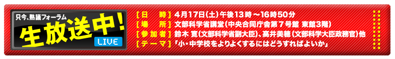 只今、熟議フォーラム生放送中！[日時] 4月17日(土)午後13時〜16時50分　[場所] 文部科学省講堂(中央合同庁舎第７号館 東館３階)　[参加者] 鈴木寛（文部科学省副大臣）、高井美穂（文部科学大臣政務官）他　[テーマ] 「小・中学校をよりよくするにはどうすればよいか」