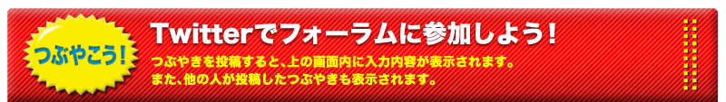 つぶやこう！Twitterでフォーラムに参加しよう！つぶやきを投稿すると、上の画面内に入力内容が表示されます。また、他の人が投稿したつぶやきも表示されます。