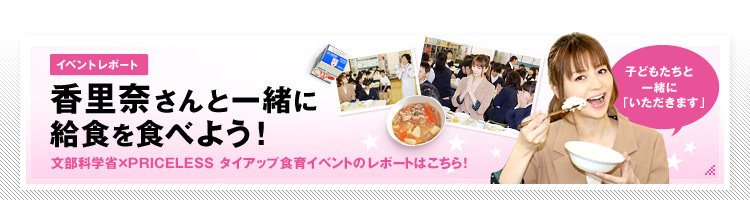イベントレポート　香里奈さんと一緒に給食を食べよう！　文部科学省×PRICELESS　タイアップ食育イベントのレポートはこちら！