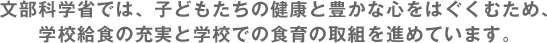 文部科学省では、子どもたちの健康と豊かな心をはぐくむため、学校給食の充実と学校での食育の取組を進めています。