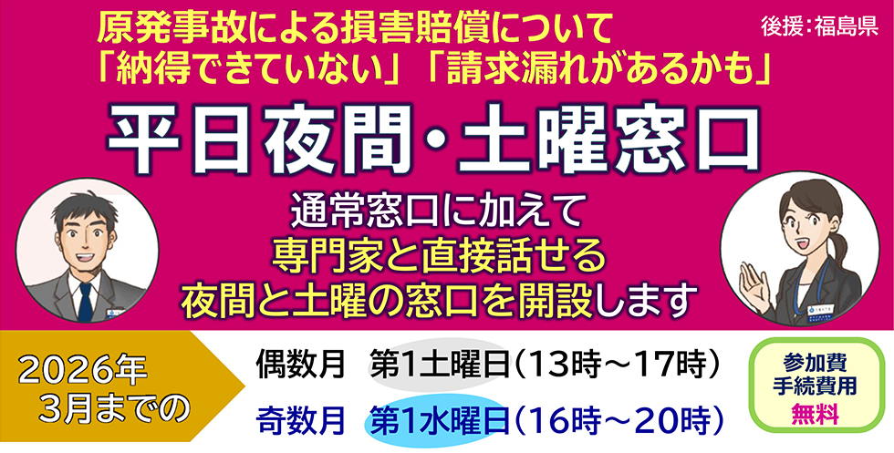 原発事故による損が賠償について　「納得できていない」「請求漏れがあるかも」　平日夜間・土曜窓口　通常窓口に加えて　専門家と直接話せる　夜間と土曜の窓口を開設します　2026年3月までの　偶数月　第1土曜日（13時～17時）　奇数月　第1水曜日（16時～20時）　参加費　手続費用　無料