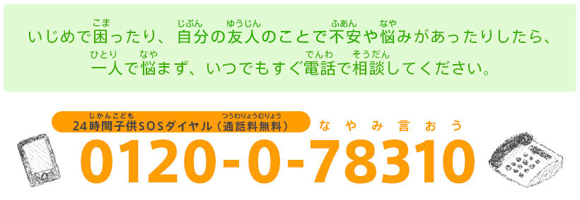 バナー：【24時間子供SOSダイヤル：0120-0-78310（なやみ言おう）】いじめで困（こま）ったり、自分（じぶん）や友人（ゆうじん）の安全（あんぜん）に不安（ふあん）があったりしたら、一人（ひとり）で悩（なや）まず、いつでもすぐ電話（でんわ）で相談（そうだん）してください。