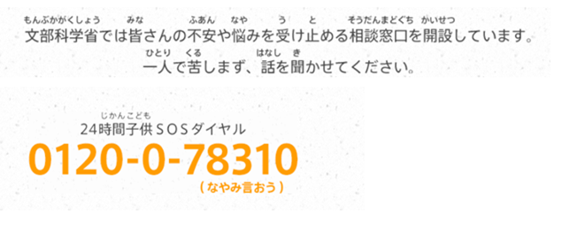 文部科学省（もんぶかがくしょう）では皆（みな）さんの不安（ふあん）や悩（なや）みを受（う）け止（と）める相談窓口（そうだんまどぐち）を開設（かいせつ）しています。一人（ひとり）で苦（くる）しまず、話（はなし）を聞（き）かせてください。24時間（じかん）子供（こども）SOSダイヤル 0120-0-78310（なやみ言おう）
