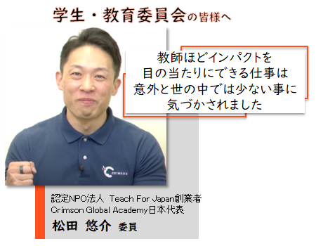 学生・教育委員会の皆様へ。教師ほどインパクトを目の当たりにできる仕事は意外と世の中では少ない事に気づかされました。認定NPO法人 Teach For Japan創業者 Crimson Global Academy日本代表 松田 悠介 委員