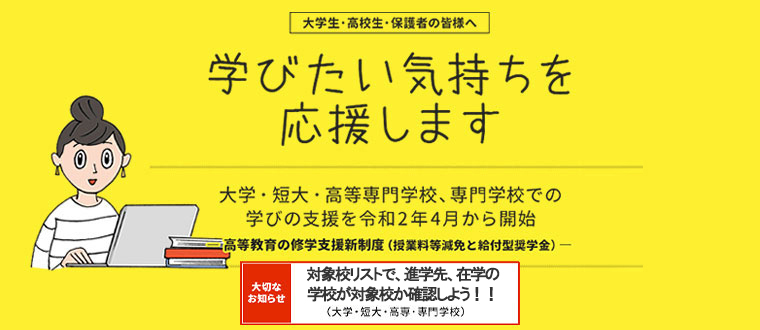 大学生・高校生・保護者の皆様へ　学びたい気持ちを応援します　大学・短大・高等専門学校、専門学校での学びの支援を令和2年4月から開始　-高等教育の修学支援新制度（授業料等減免と給付型奨学金）-　全国の大学・高校等　申請の受付は令和2年4月から開始！　大切なお知らせ 新制度の対象校を公表 3/2対象校のリストを更新（大学・短大・高専・専門学校）