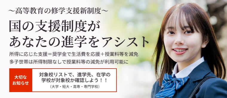 大学生・高校生・保護者の皆様へ　学びたい気持ちを応援します　大学・短大・高等専門学校、専門学校での学びの支援を令和2年4月から開始　-高等教育の修学支援新制度（授業料等減免と給付型奨学金）-　全国の大学・高校等　申請の受付は令和2年4月から開始！　大切なお知らせ 新制度の対象校を公表 3/2対象校のリストを更新（大学・短大・高専・専門学校）