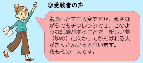 勉強はとても大変ですが、働きながらでもチャレンジでき、このような試験があることで、新しい夢に向かってがんばれる人がたくさんいると思います。私もその一人です。