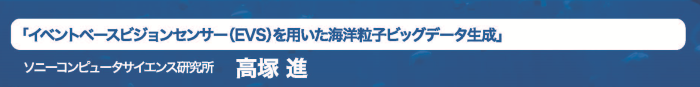 「イベントベースビジョンセンサ(EVS)を用いた海洋粒子ビックデータ生成」ソニーコンピュータサイエンス研究所高塚進