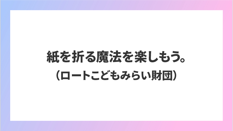 紙を折る魔法を楽しもう。（ロートこどもみらい財団）