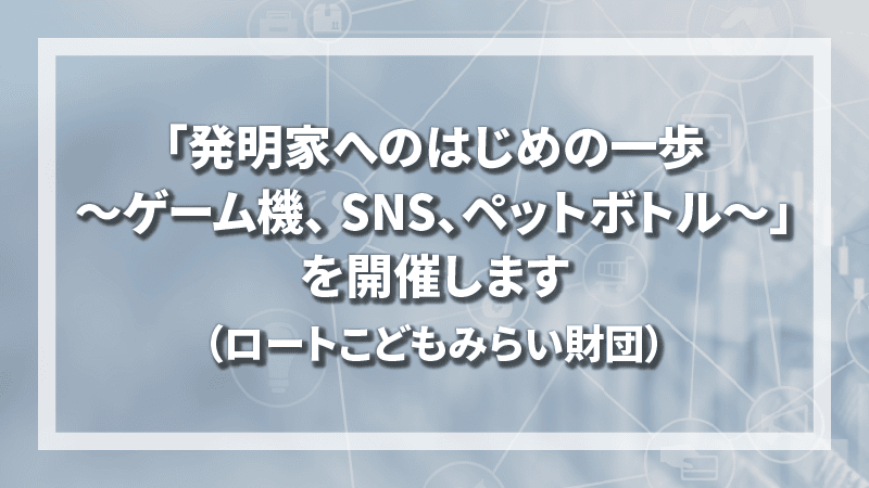 「発明家へのはじめの一歩 ～ゲーム機、 SNS、ペットボトル～」を開催します（ロートこどもみらい財団）
