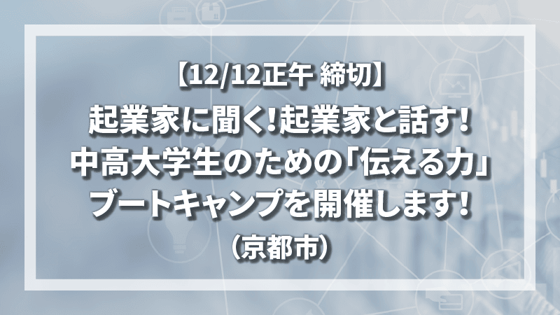 【12/12正午 締切】起業家に聞く！起業家と話す！中高大学生のための「伝える力」ブートキャンプを開催します！（京都市）