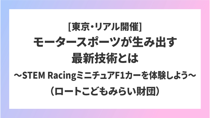 [東京・リアル開催]モータースポーツが生み出す最新技術とは〜STEM RacingミニチュアF1カーを体験しよう〜（ロートこどもみらい財団）