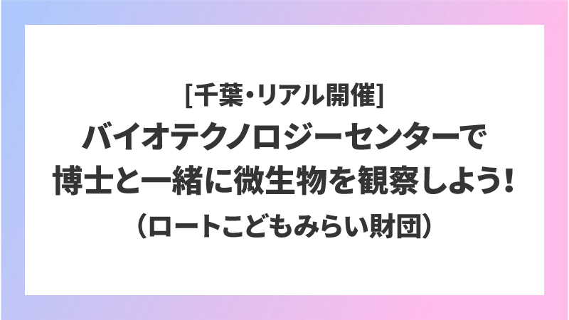 [千葉・リアル開催]バイオテクノロジーセンターで博士と一緒に微生物を観察しよう！（ロートこどもみらい財団）
