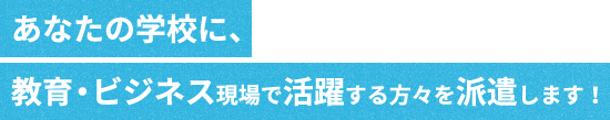 あなたの学校に、教育・ビジネス現場で活躍する方々を派遣します!