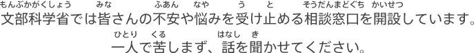 文部科学省では皆さんの不安や悩みを受け止める相談窓口を開設しています。一人で苦しまず、話を聞かせてください。（もんぶかがくしょうではみなさんのふあんやなやみをうけとめるそうだんまどぐちをかいせつしています。ひとりでくるしまず、はなしを きかせてください。）