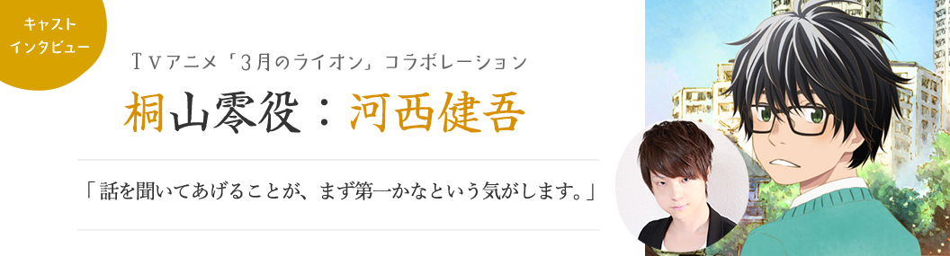 【キャストインタビュー：ＴＶアニメ「3月のライオン」コラボレーション】桐山零役：河西健吾「話を聞いてあげることが、まず第一かなという気がします。」