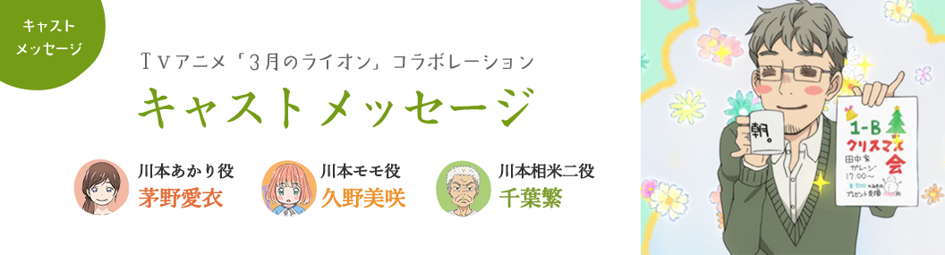 【キャストメッセージ：ＴＶアニメ「3月のライオン」コラボレーション】川本あかり役：茅野愛衣 川本モモ役：久野美咲 川本相米二役：千葉繁