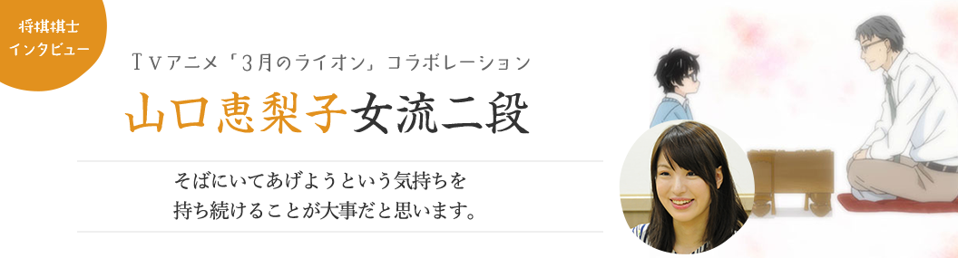 【キャストインタビュー：ＴＶアニメ「3月のライオン」コラボレーション】山口恵梨子女流二段「そばにいてあげようという気持ちを持ち続けることが大事だと思います。」