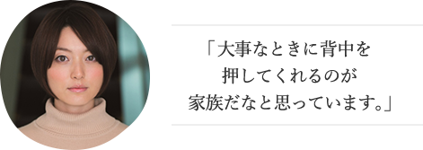 「大事なときに背中を押してくれるのが家族だなと思っています。」