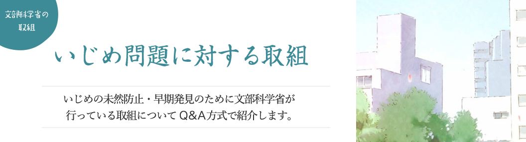 いじめ問題に対する取組 いじめの未然防止・早期発見のために文部科学省が行っている取組についてQ&A方式で紹介します。