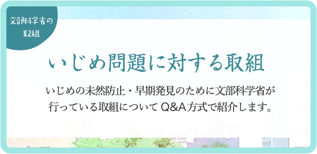 いじめ問題に対する取組 いじめの未然防止・早期発見のために文部科学省が行っている取組についてQ&A方式で紹介します。