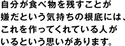 自分が食べ物を残すことが嫌だという気持ちの根底には、これを作ってくれている人がいるという思いがあります。