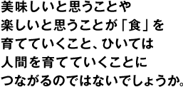 美味しいと思うことや楽しいと思うことが「食」を育てていくこと、ひいては人間を育てていくことにつながるのではないでしょうか。