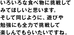 いろいろな食べ物に挑戦してみてほしいと思います。そして同じように、遊びや勉強にも全力で挑戦して楽しんでもらいたいですね。