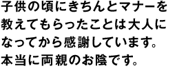 子供の頃にきちんとマナーを教えてもらったことは大人になってから感謝しています。本当に両親のお陰です。