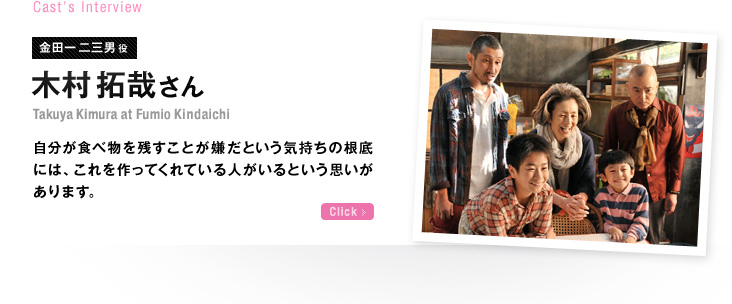 Cast’s Interview 金田一二三男役 木村拓哉さん 自分が食べ物を残すことが嫌だという気持ちの根底には、これを作ってくれている人がいるという思いがあります。 