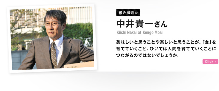 模合謙吾役 中井貴一さん 美味しいと思うことや楽しいと思うことが、「食」を育てていくこと、ひいては人間を育てていくことにつながるのではないでしょうか。 